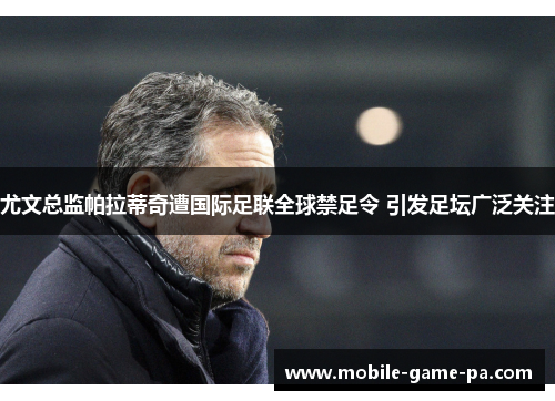 尤文总监帕拉蒂奇遭国际足联全球禁足令 引发足坛广泛关注