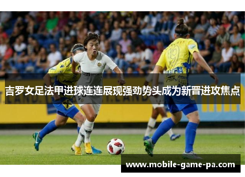 吉罗女足法甲进球连连展现强劲势头成为新晋进攻焦点